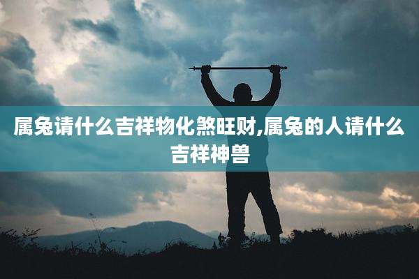 属兔请什么吉祥物化煞旺财,属兔的人请什么吉祥神兽