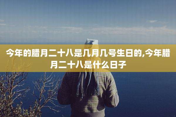 今年的腊月二十八是几月几号生日的,今年腊月二十八是什么日子