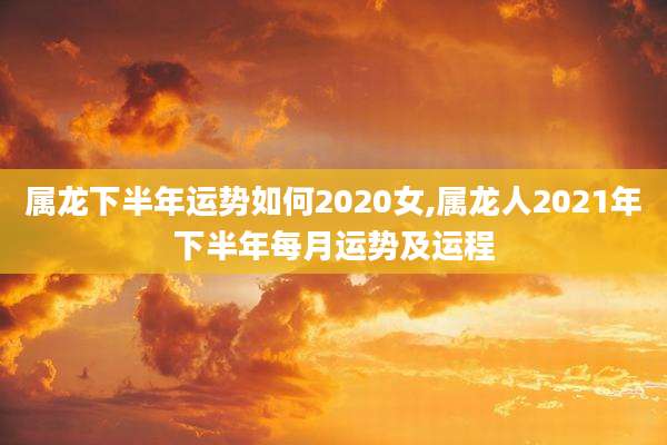 属龙下半年运势如何2020女,属龙人2021年下半年每月运势及运程