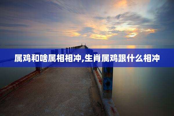 属鸡和啥属相相冲,生肖属鸡跟什么相冲