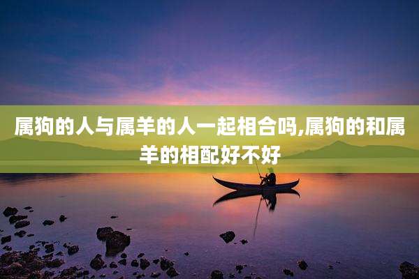 属狗的人与属羊的人一起相合吗,属狗的和属羊的相配好不好