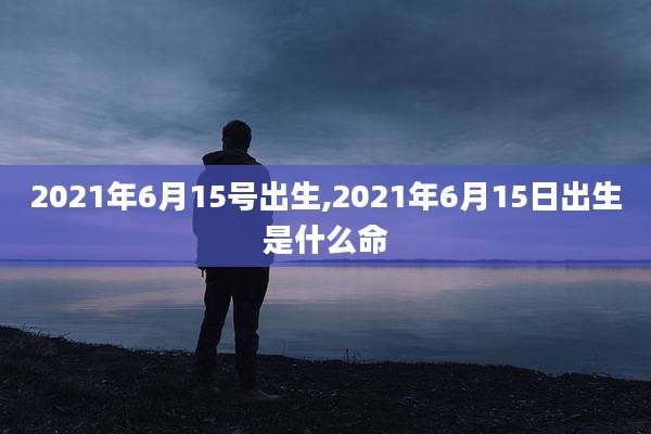 2021年6月15号出生,2021年6月15日出生是什么命