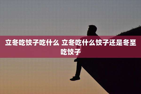 立冬吃饺子吃什么 立冬吃什么饺子还是冬至吃饺子