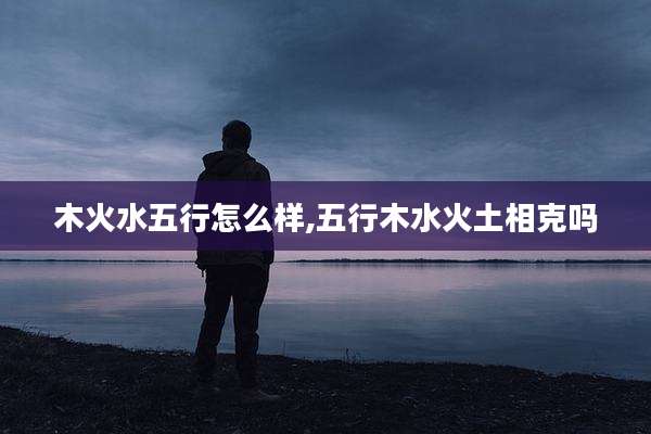 木火水五行怎么样,五行木水火土相克吗