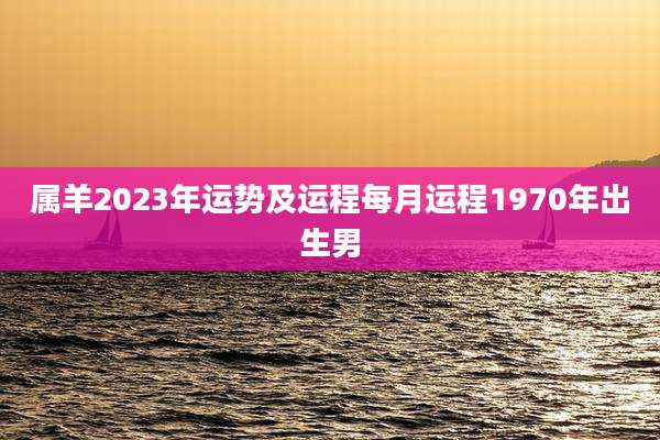 属羊2023年运势及运程每月运程1970年出生男