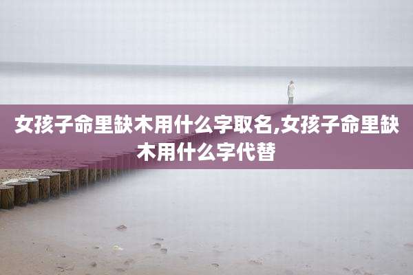 女孩子命里缺木用什么字取名,女孩子命里缺木用什么字代替
