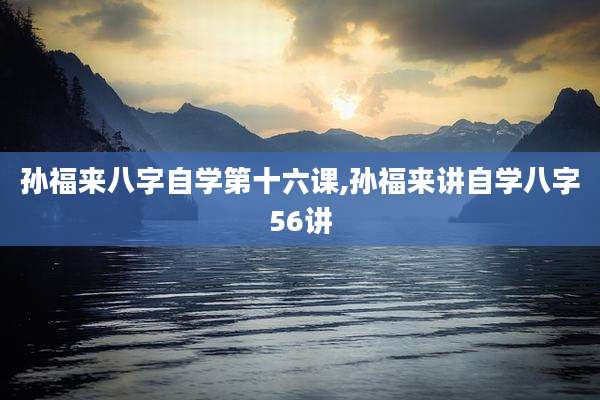 孙福来八字自学第十六课,孙福来讲自学八字56讲