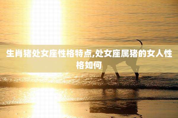 生肖猪处女座性格特点,处女座属猪的女人性格如何
