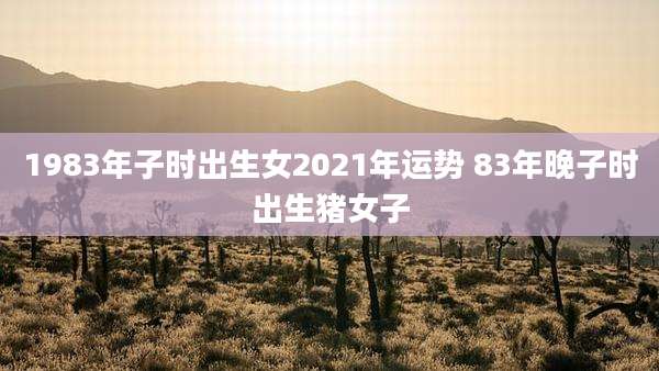 1983年子时出生女2021年运势 83年晚子时出生猪女子
