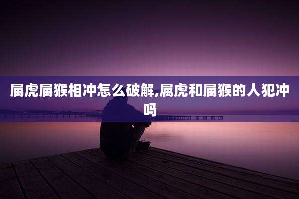 属虎属猴相冲怎么破解,属虎和属猴的人犯冲吗