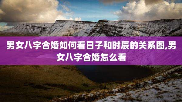 男女八字合婚如何看日子和时辰的关系图,男女八字合婚怎么看