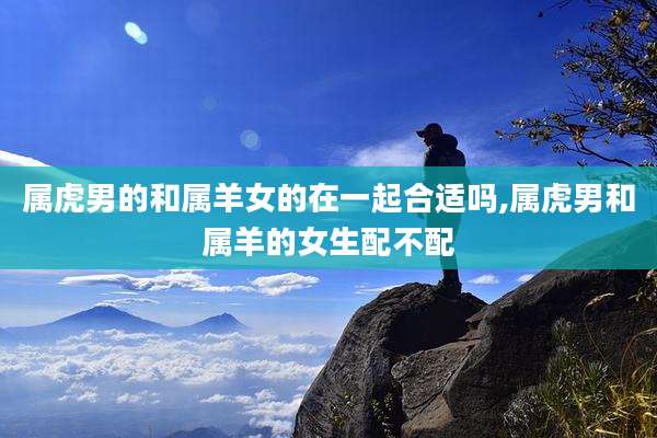 属虎男的和属羊女的在一起合适吗,属虎男和属羊的女生配不配