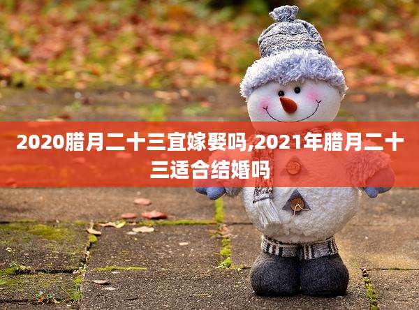 2020腊月二十三宜嫁娶吗,2021年腊月二十三适合结婚吗