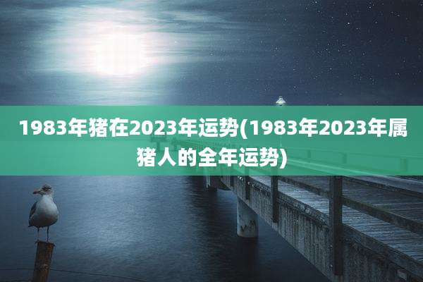 1983年猪在2023年运势(1983年2023年属猪人的全年运势)