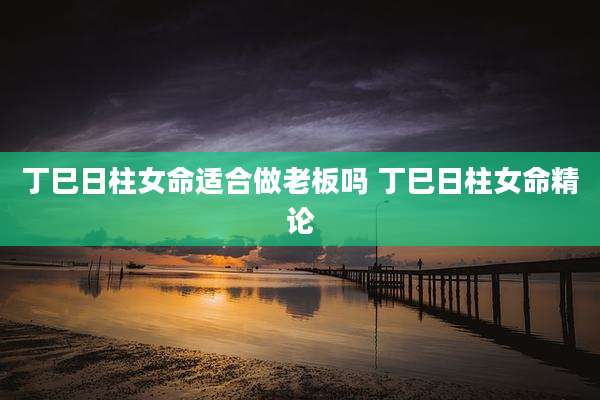 丁巳日柱女命适合做老板吗 丁巳日柱女命精论