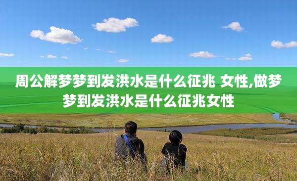 周公解梦梦到发洪水是什么征兆 女性,做梦梦到发洪水是什么征兆女性