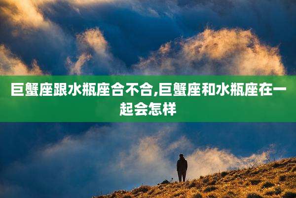 巨蟹座跟水瓶座合不合,巨蟹座和水瓶座在一起会怎样