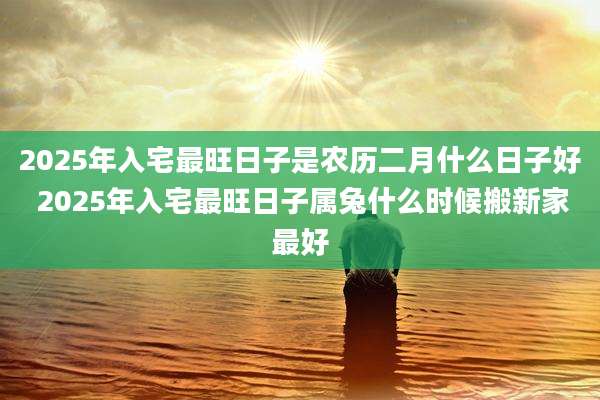 2025年入宅最旺日子是农历二月什么日子好 2025年入宅最旺日子属兔什么时候搬新家最好