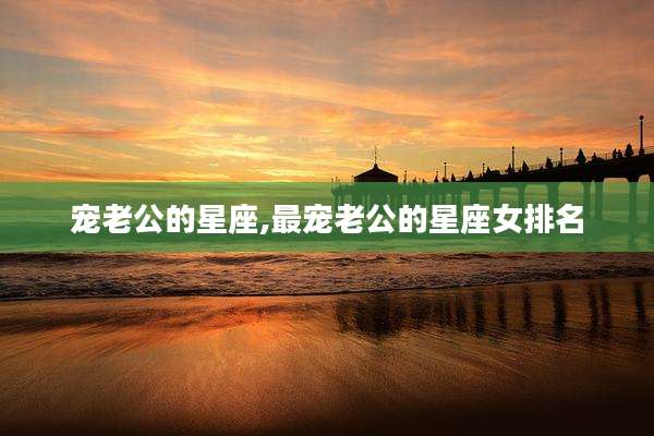 宠老公的星座,最宠老公的星座女排名