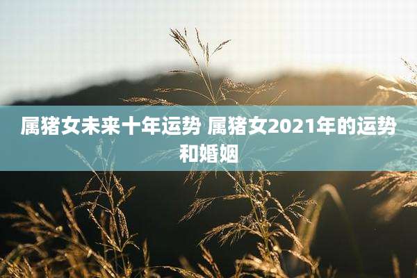 属猪女未来十年运势 属猪女2021年的运势和婚姻