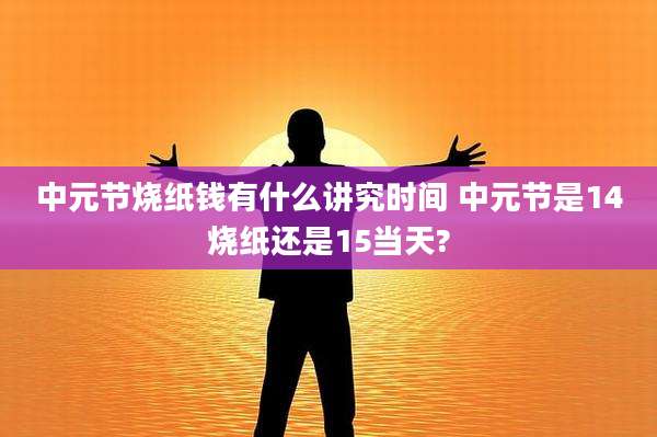 中元节烧纸钱有什么讲究时间 中元节是14烧纸还是15当天?