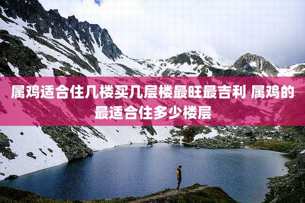 属鸡适合住几楼买几层楼最旺最吉利 属鸡的最适合住多少楼层