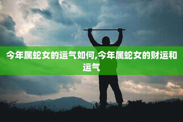 今年属蛇女的运气如何,今年属蛇女的财运和运气