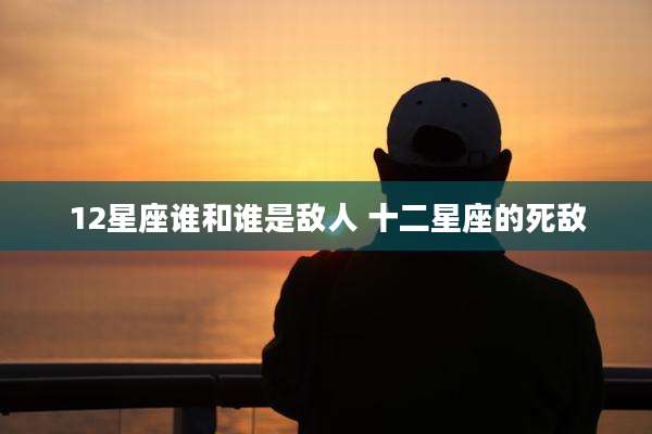 12星座谁和谁是敌人 十二星座的死敌