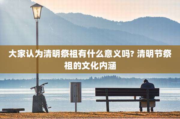 大家认为清明祭祖有什么意义吗? 清明节祭祖的文化内涵