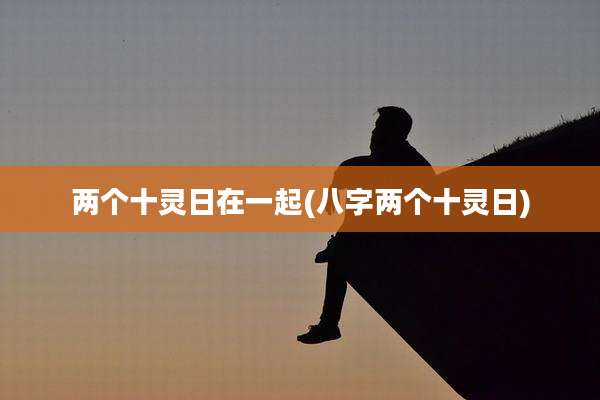 两个十灵日在一起(八字两个十灵日)