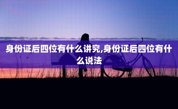 身份证后四位有什么讲究,身份证后四位有什么说法