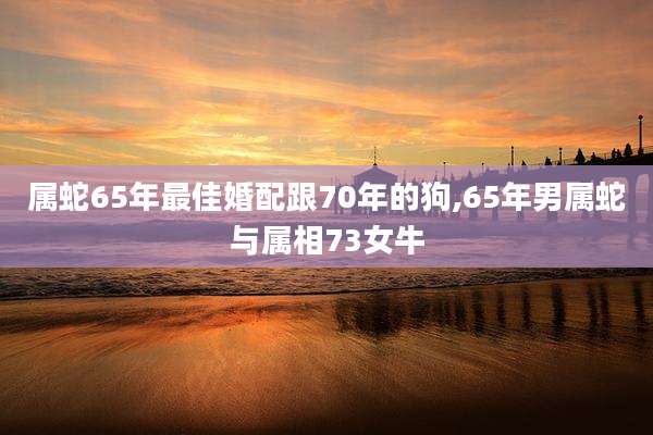 属蛇65年最佳婚配跟70年的狗,65年男属蛇与属相73女牛