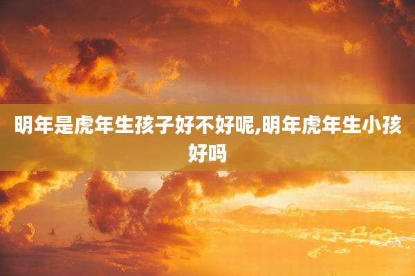明年是虎年生孩子好不好呢,明年虎年生小孩好吗
