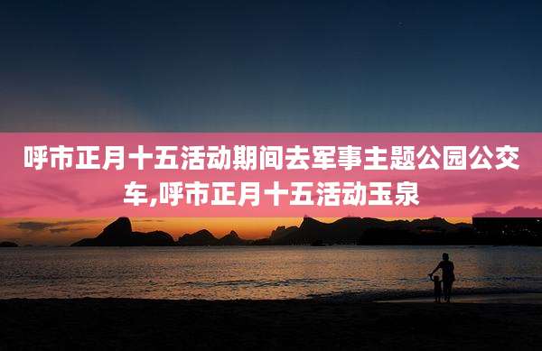 呼市正月十五活动期间去军事主题公园公交车,呼市正月十五活动玉泉