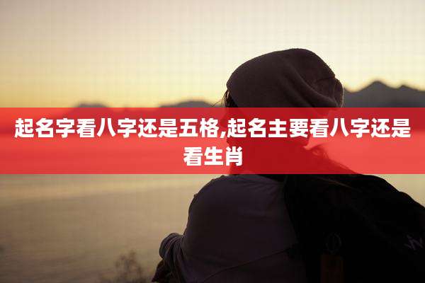 起名字看八字还是五格,起名主要看八字还是看生肖