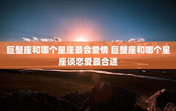 巨蟹座和哪个星座最会爱情 巨蟹座和哪个星座谈恋爱最合适
