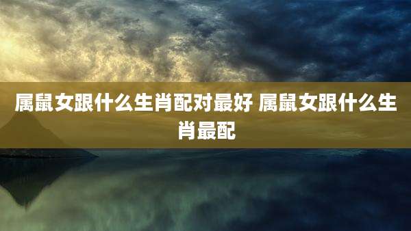 属鼠女跟什么生肖配对最好 属鼠女跟什么生肖最配