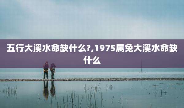 五行大溪水命缺什么?,1975属兔大溪水命缺什么