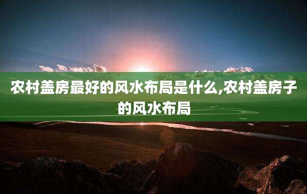 农村盖房最好的风水布局是什么,农村盖房子的风水布局