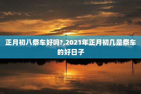 正月初八祭车好吗?,2021年正月初几是祭车的好日子