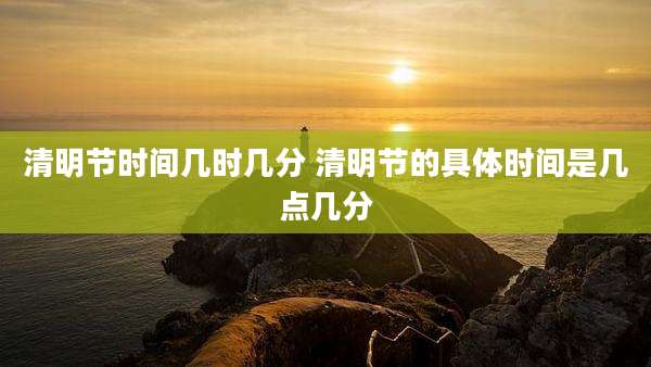 清明节时间几时几分 清明节的具体时间是几点几分