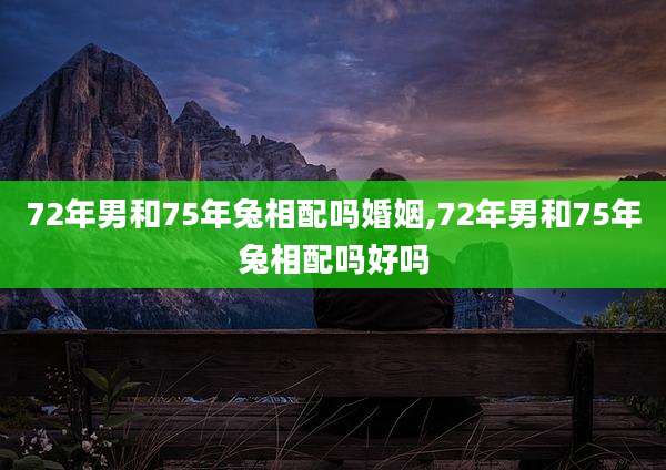 72年男和75年兔相配吗婚姻,72年男和75年兔相配吗好吗