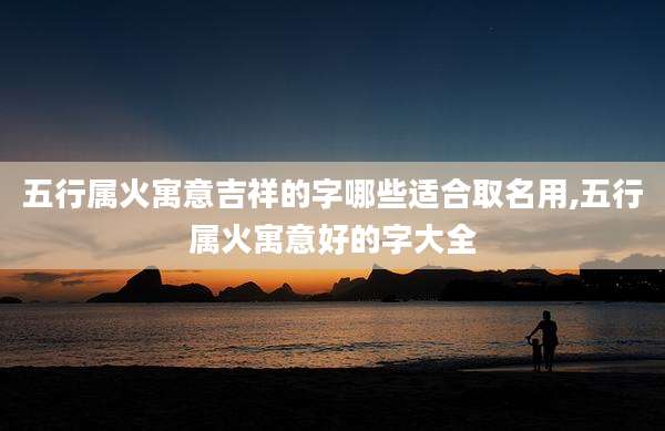 五行属火寓意吉祥的字哪些适合取名用,五行属火寓意好的字大全