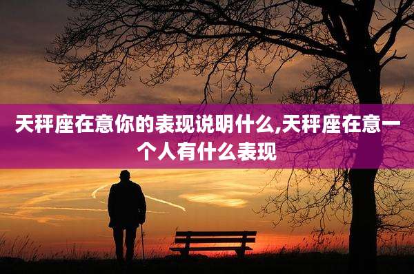 天秤座在意你的表现说明什么,天秤座在意一个人有什么表现