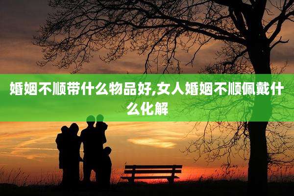 婚姻不顺带什么物品好,女人婚姻不顺佩戴什么化解
