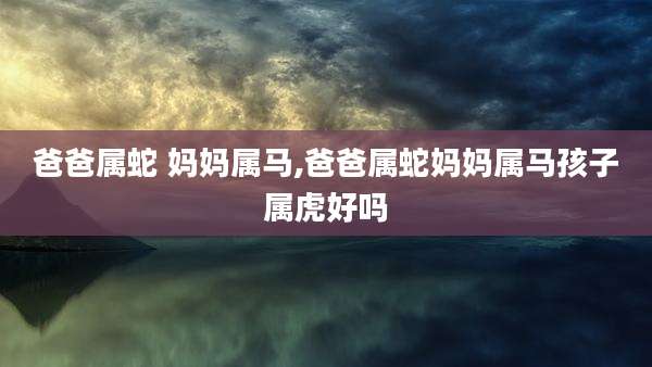 爸爸属蛇 妈妈属马,爸爸属蛇妈妈属马孩子属虎好吗