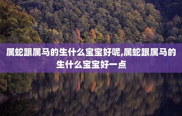 属蛇跟属马的生什么宝宝好呢,属蛇跟属马的生什么宝宝好一点