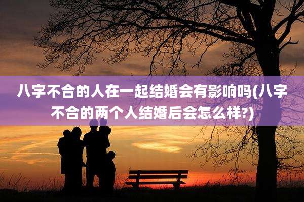 八字不合的人在一起结婚会有影响吗(八字不合的两个人结婚后会怎么样?)