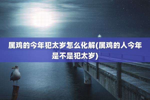属鸡的今年犯太岁怎么化解(属鸡的人今年是不是犯太岁)