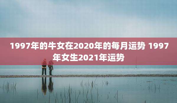 1997年的牛女在2020年的每月运势 1997年女生2021年运势